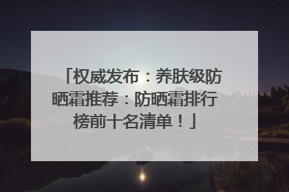 权威发布：养肤级防晒霜推荐：防晒霜排行榜前十名清单！