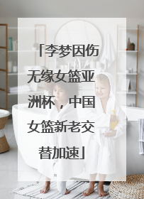 李梦因伤无缘女篮亚洲杯，中国女篮新老交替加速