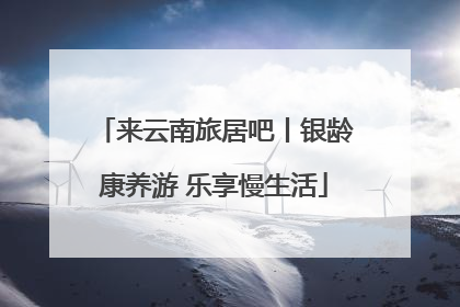 来云南旅居吧丨银龄康养游 乐享慢生活
