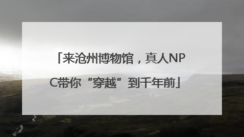 来沧州博物馆，真人NPC带你“穿越”到千年前