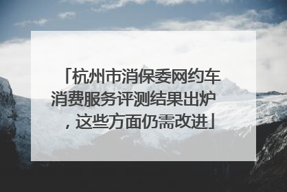 杭州市消保委网约车消费服务评测结果出炉，这些方面仍需改进