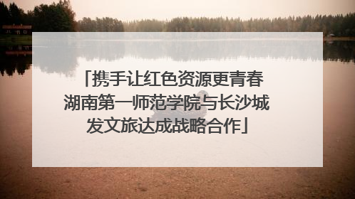携手让红色资源更青春 湖南第一师范学院与长沙城发文旅达成战略合作