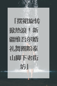 摆裙旋转掀热浪！新疆维吾尔婚礼舞圈粉泰山脚下老街坊