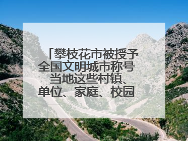 攀枝花市被授予全国文明城市称号 当地这些村镇、单位、家庭、校园也是全国文明！