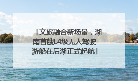 文旅融合新场景，湖南首艘L4级无人驾驶游船在后湖正式起航