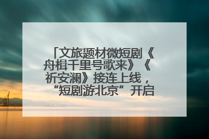 文旅题材微短剧《舟楫千里号歌来》《祈安澜》接连上线，“短剧游北京”开启大运河文化之旅