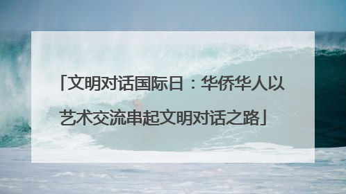文明对话国际日：华侨华人以艺术交流串起文明对话之路