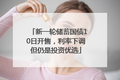 新一轮储蓄国债10日开售，利率下调但仍是投资优选