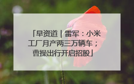 早资道｜雷军：小米工厂月产两三万辆车；曹操出行开启招股