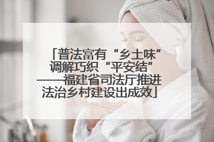 普法富有“乡土味” 调解巧织“平安结”——福建省司法厅推进法治乡村建设出成效