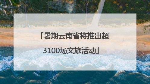 暑期云南省将推出超3100场文旅活动