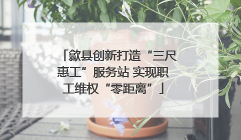 歙县创新打造“三尺惠工”服务站 实现职工维权“零距离”