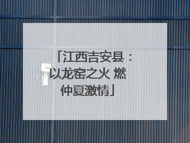 江西吉安县：以龙窑之火 燃仲夏激情