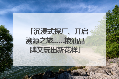 沉浸式探厂、开启溯源之旅……粮油品牌又玩出新花样