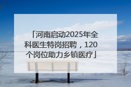 河南启动2025年全科医生特岗招聘，120个岗位助力乡镇医疗
