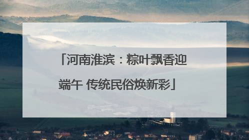 河南淮滨：粽叶飘香迎端午 传统民俗焕新彩