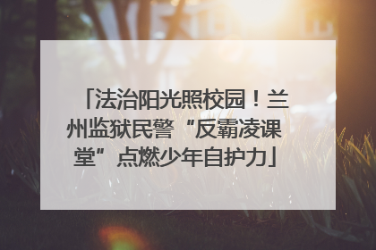 法治阳光照校园！兰州监狱民警“反霸凌课堂”点燃少年自护力