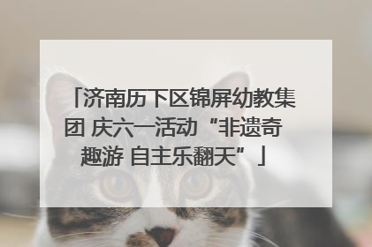 济南历下区锦屏幼教集团 庆六一活动“非遗奇趣游 自主乐翻天”