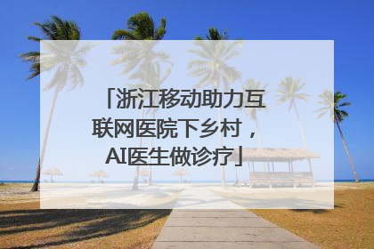 浙江移动助力互联网医院下乡村，AI医生做诊疗