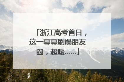 浙江高考首日，这一幕幕刷爆朋友圈，超暖……