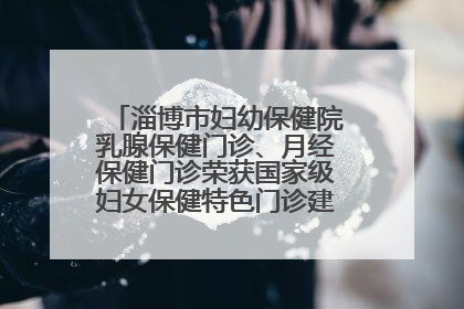 淄博市妇幼保健院乳腺保健门诊、月经保健门诊荣获国家级妇女保健特色门诊建设单位荣誉称号