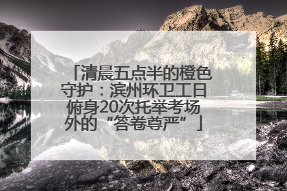 清晨五点半的橙色守护：滨州环卫工日俯身20次托举考场外的“答卷尊严”