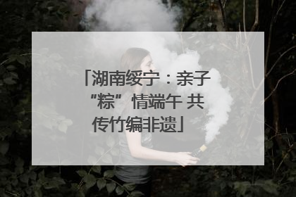 湖南绥宁：亲子“粽”情端午 共传竹编非遗
