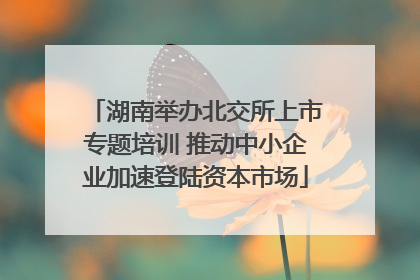 湖南举办北交所上市专题培训 推动中小企业加速登陆资本市场