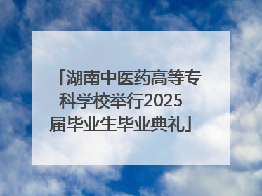 湖南中医药高等专科学校举行2025届毕业生毕业典礼