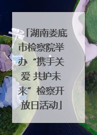 湖南娄底市检察院举办“携手关爱 共护未来”检察开放日活动