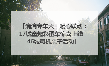 滴滴专车六一暖心联动：17城童趣彩蛋车惊喜上线 46城司机亲子活动