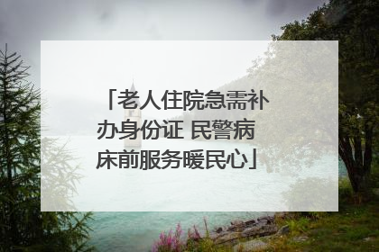 老人住院急需补办身份证 民警病床前服务暖民心
