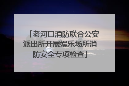 老河口消防联合公安派出所开展娱乐场所消防安全专项检查