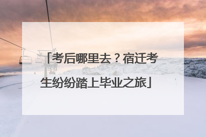 考后哪里去？宿迁考生纷纷踏上毕业之旅