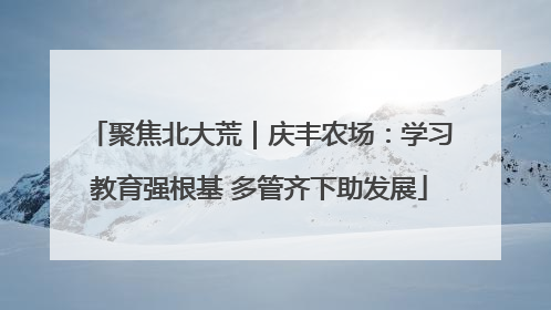 聚焦北大荒｜庆丰农场：学习教育强根基 多管齐下助发展