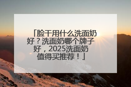 脸干用什么洗面奶好？洗面奶哪个牌子好，2025洗面奶值得买推荐！