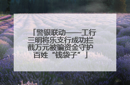 警银联动——工行三明将乐支行成功拦截万元被骗资金守护百姓“钱袋子”