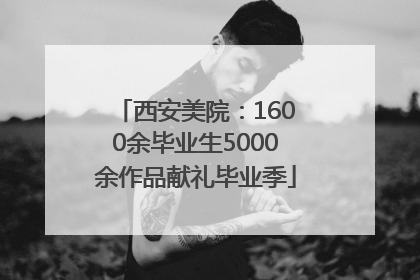 西安美院：1600余毕业生5000余作品献礼毕业季
