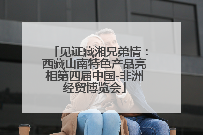 见证藏湘兄弟情：西藏山南特色产品亮相第四届中国-非洲经贸博览会