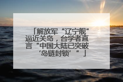 解放军“辽宁舰”逼近关岛，台学者直言“中国大陆已突破‘岛链封锁’”