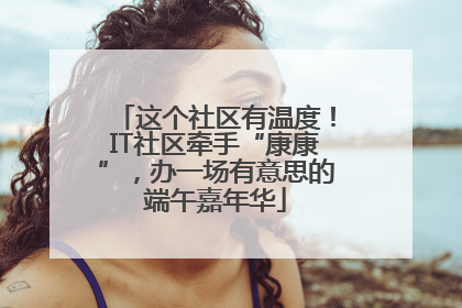 这个社区有温度！IT社区牵手“康康”，办一场有意思的端午嘉年华