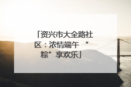 资兴市大全路社区：浓情端午 “粽”享欢乐