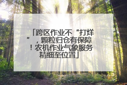 跨区作业不“打烊”，颗粒归仓有保障！农机作业气象服务精细至位置