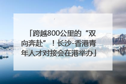 跨越800公里的“双向奔赴”！长沙-香港青年人才对接会在港举办