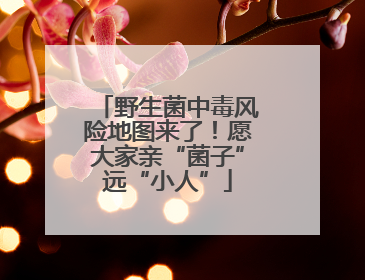 野生菌中毒风险地图来了！愿大家亲“菌子”远“小人”