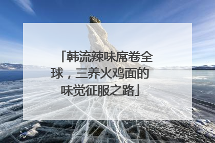 韩流辣味席卷全球，三养火鸡面的味觉征服之路