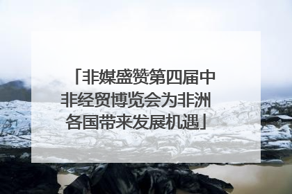 非媒盛赞第四届中非经贸博览会为非洲各国带来发展机遇