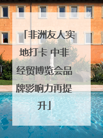 非洲友人实地打卡 中非经贸博览会品牌影响力再提升