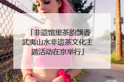 非遗馆里茶韵飘香 武夷山水非遗茶文化主题活动在京举行