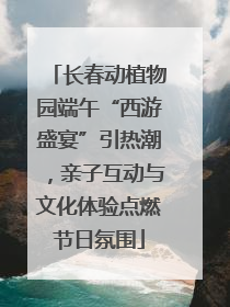 长春动植物园端午“西游盛宴”引热潮，亲子互动与文化体验点燃节日氛围